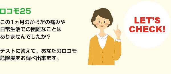 ロコモ25　この1ヵ月のからだの痛みや 日常生活での困難なことは ありませんでしたか？  テストに答えて、あなたのロコモ 危険度をお調べ出来ます。